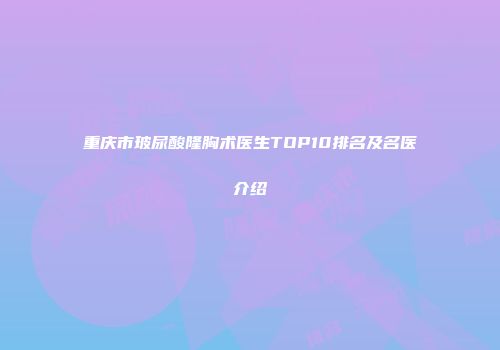 重庆市玻尿酸隆胸术医生TOP10排名及名医介绍