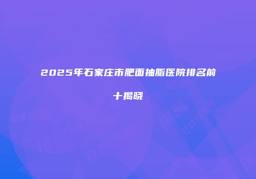 2025年石家庄市肥面抽脂医院排名前十揭晓