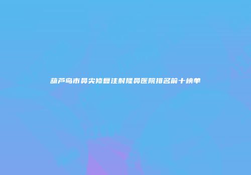 葫芦岛市鼻尖修复注射隆鼻医院排名前十榜单