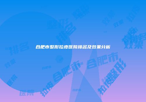 合肥市整形拉皮医院排名及效果分析