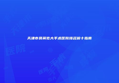 天津市鼻翼宽大手术医院排名前十指南
