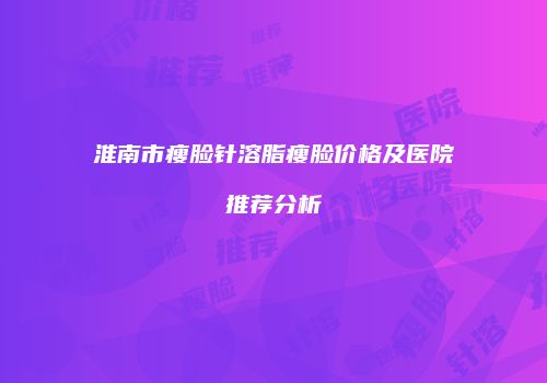 淮南市瘦脸针溶脂瘦脸价格及医院推荐分析