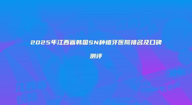 2025年江西省韩国SN种植牙医院排名及口碑测评