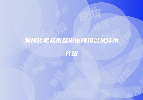 潮州化瘀祛斑整形医院排名及详情介绍