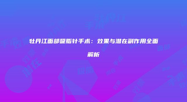 牡丹江面部吸脂针手术：效果与潜在副作用全面解析