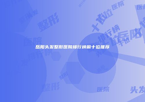 岳阳头发整形医院排行榜前十位推荐