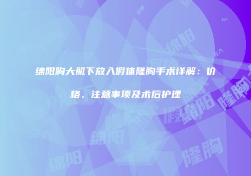绵阳胸大肌下放入假体隆胸手术详解：价格、注意事项及术后护理