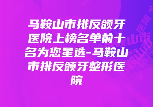 马鞍山市排反颌牙医院上榜名单前十名为您星选-马鞍山市排反颌牙整形医院