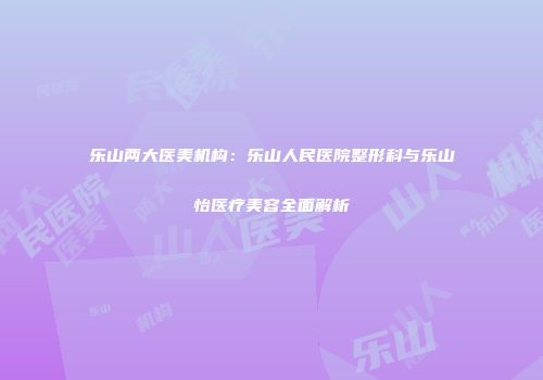 乐山两大医美机构：乐山人民医院整形科与乐山怡医疗美容全面解析
