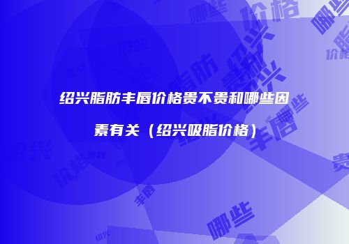 绍兴脂肪丰唇价格贵不贵和哪些因素有关（绍兴吸脂价格）