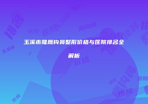玉溪市隆鹰钩鼻整形价格与医院排名全解析