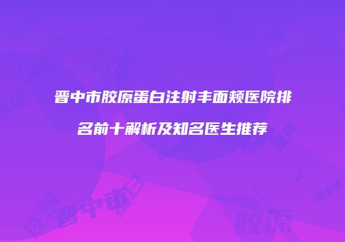 晋中市胶原蛋白注射丰面颊医院排名前十解析及知名医生推荐