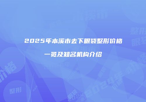 2025年本溪市去下眼袋整形价格一览及知名机构介绍