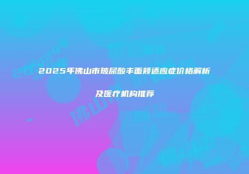 2025年佛山市玻尿酸丰面颊适应症价格解析及医疗机构推荐