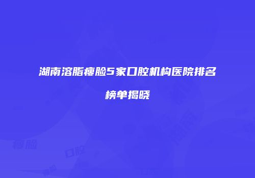 湖南溶脂瘦脸5家口腔机构医院排名榜单揭晓