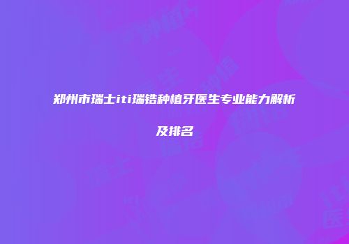 郑州市瑞士iti瑞锆种植牙医生专业能力解析及排名