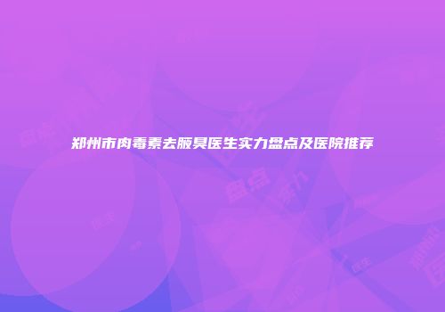 郑州市肉毒素去腋臭医生实力盘点及医院推荐