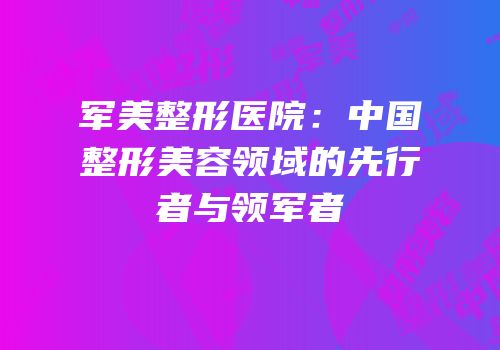 军美整形医院：中国整形美容领域的先行者与领军者