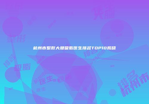 杭州市整形大腿吸脂医生排名TOP10揭晓