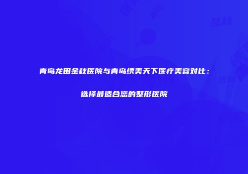青岛龙田金秋医院与青岛绣美天下医疗美容对比：选择最适合您的整形医院