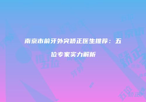 南京市前牙外突矫正医生推荐：五位专家实力解析