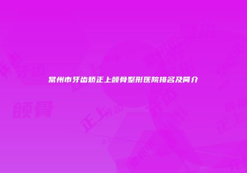 常州市牙齿矫正上颌骨整形医院排名及简介