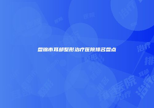盘锦市耳部整形治疗医院排名盘点