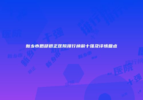 新乡市唇部矫正医院排行榜前十强及详情盘点