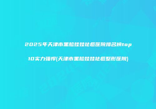 2025年天津市黑脸娃娃祛痘医院排名榜top10实力强悍(天津市黑脸娃娃祛痘整形医院)