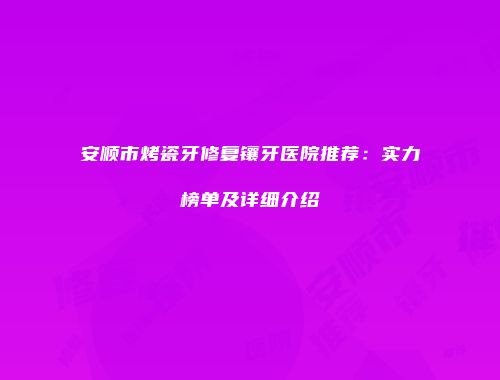 安顺市烤瓷牙修复镶牙医院推荐：实力榜单及详细介绍
