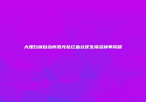 大理白族自治州激光祛红血丝医生排名榜单揭晓