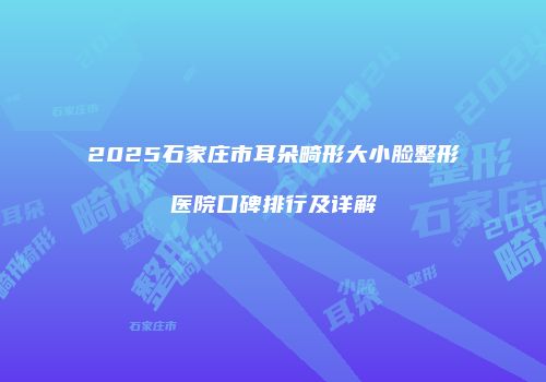 2025石家庄市耳朵畸形大小脸整形医院口碑排行及详解