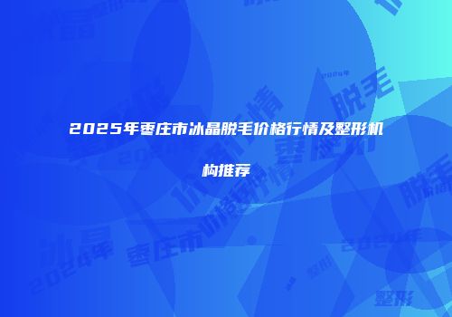 2025年枣庄市冰晶脱毛价格行情及整形机构推荐