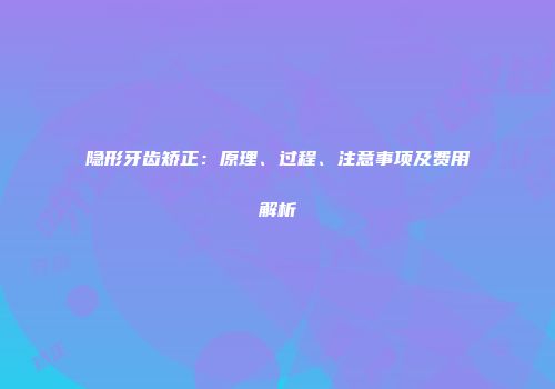 隐形牙齿矫正：原理、过程、注意事项及费用解析