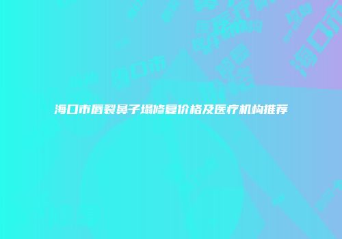 海口市唇裂鼻子塌修复价格及医疗机构推荐