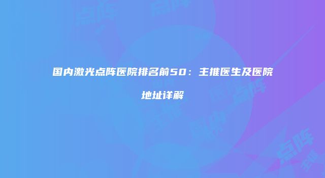 国内激光点阵医院排名前50：主推医生及医院地址详解