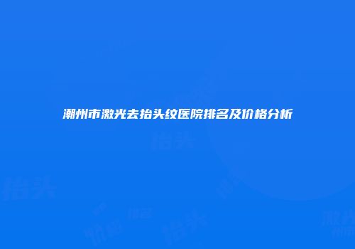 潮州市激光去抬头纹医院排名及价格分析