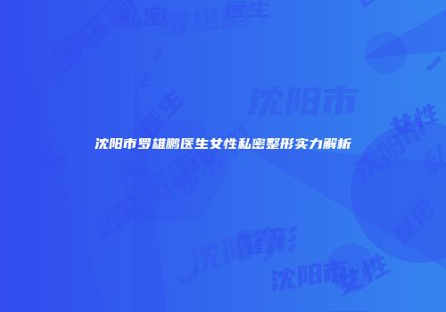 沈阳市罗雄鹏医生女性私密整形实力解析