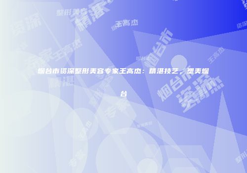 烟台市资深整形美容专家王高杰：精湛技艺，塑美烟台