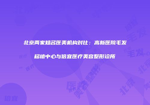 北京两家知名医美机构对比：高新医院毛发移植中心与倍宜医疗美容整形诊所