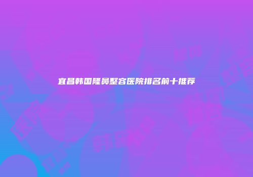 宜昌韩国隆鼻整容医院排名前十推荐