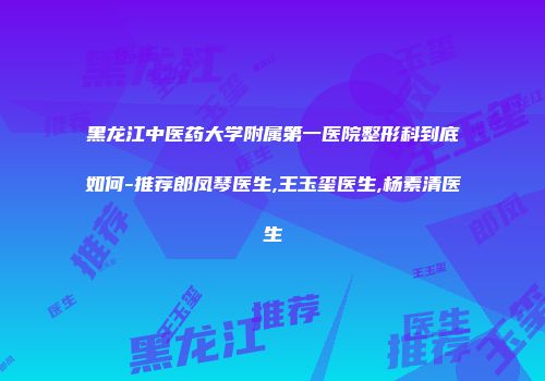 黑龙江中医药大学附属第一医院整形科到底如何-推荐郎凤琴医生,王玉玺医生,杨素清医生