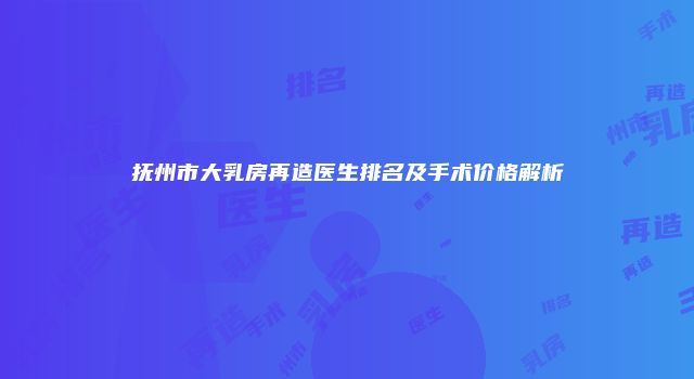 抚州市大乳房再造医生排名及手术价格解析