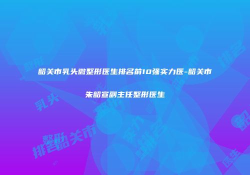 韶关市乳头微整形医生排名前10强实力医-韶关市朱韶宣副主任整形医生