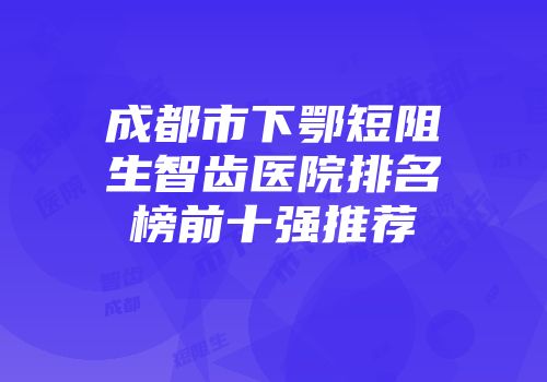 成都市下鄂短阻生智齿医院排名榜前十强推荐