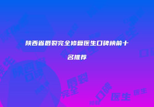 陕西省唇裂完全修复医生口碑榜前十名推荐