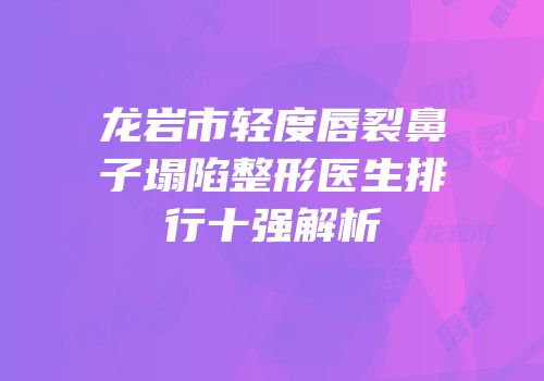 龙岩市轻度唇裂鼻子塌陷整形医生排行十强解析