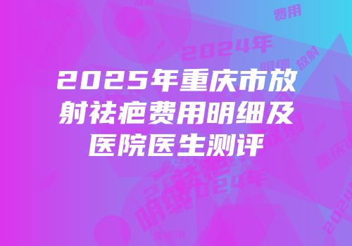 2025年重庆市放射祛疤费用明细及医院医生测评