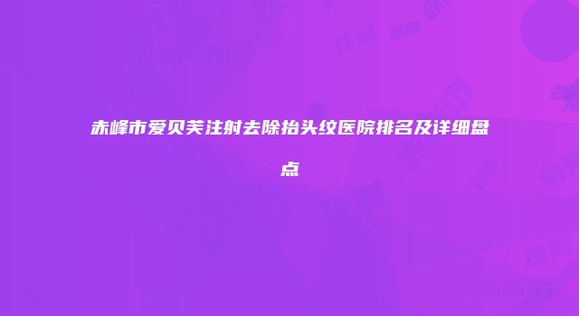 赤峰市爱贝芙注射去除抬头纹医院排名及详细盘点