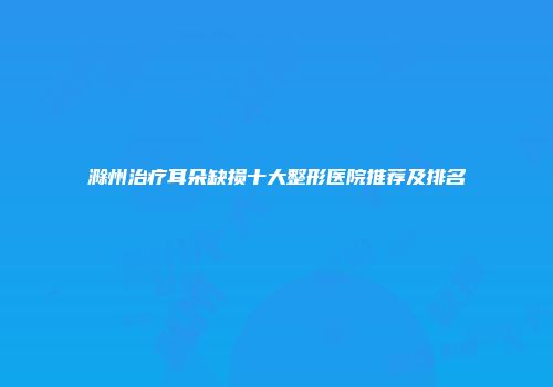 滁州治疗耳朵缺损十大整形医院推荐及排名